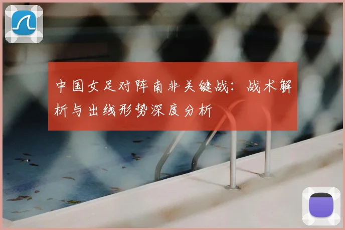 中国女足对阵南非关键战：战术解析与出线形势深度分析