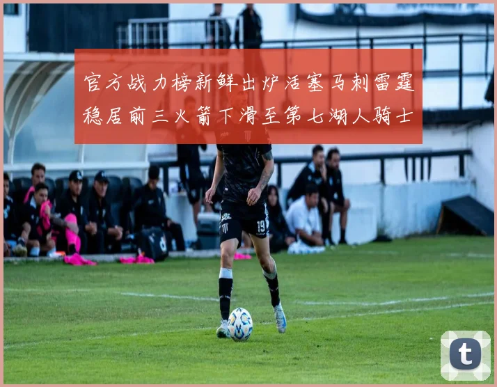 官方战力榜新鲜出炉活塞马刺雷霆稳居前三火箭下滑至第七湖人骑士表现不佳