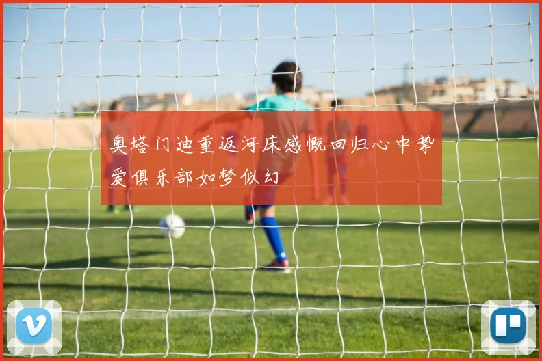 奥塔门迪重返河床感慨回归心中挚爱俱乐部如梦似幻