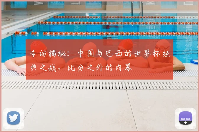 专访揭秘:中国与巴西的世界杯经典之战,比分之外的内幕