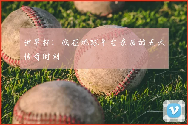世界杯：我在玩球平台亲历的五大传奇时刻