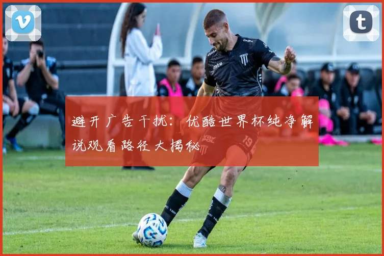 避开广告干扰：优酷世界杯纯净解说观看路径大揭秘