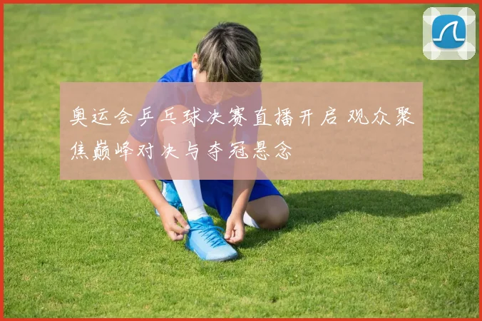 奥运会乒乓球决赛直播开启 观众聚焦巅峰对决与夺冠悬念