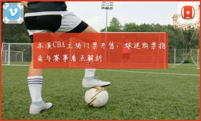 本溪CBA主场门票开售，球迷购票指南与赛事看点解析