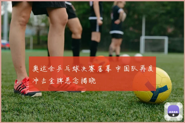 奥运会乒乓球决赛落幕 中国队再度冲击金牌悬念揭晓