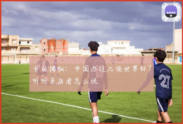专访揭秘:中国办过几场世界杯?听听亲历者怎么说