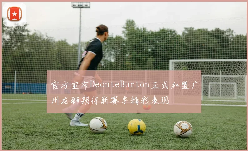 官方宣布DeonteBurton正式加盟广州龙狮期待新赛季精彩表现