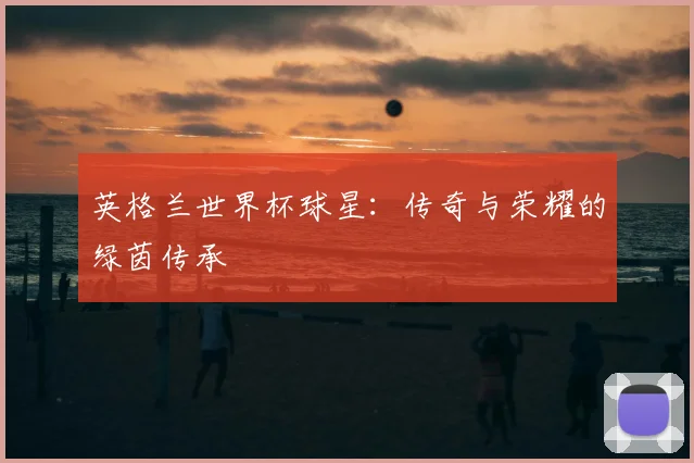 英格兰世界杯球星：传奇与荣耀的绿茵传承