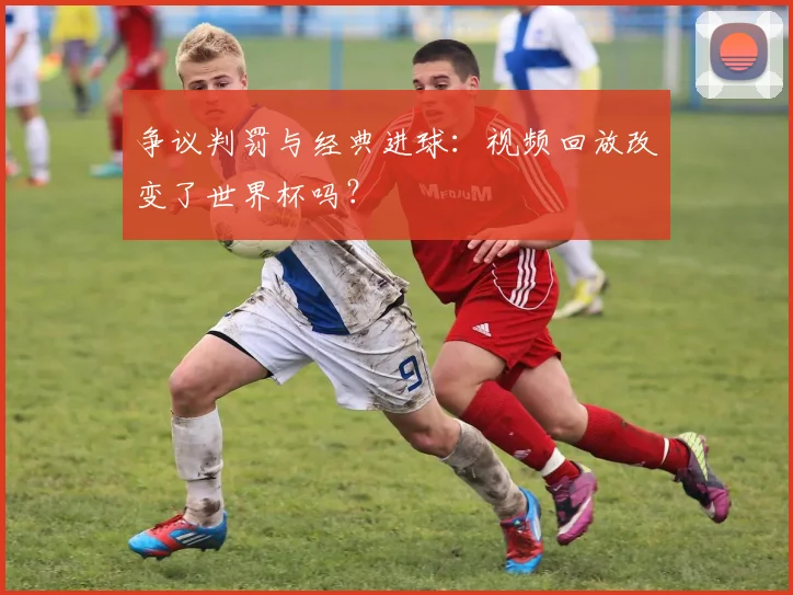 争议判罚与经典进球：视频回放改变了世界杯吗？