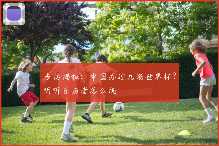 专访揭秘:中国办过几场世界杯?听听亲历者怎么说