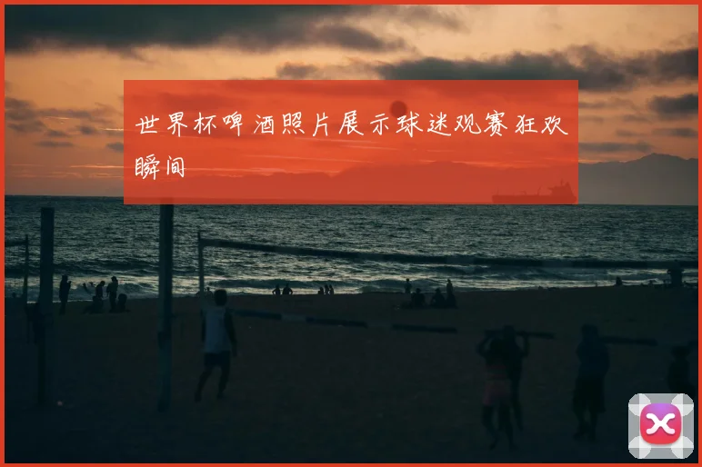 世界杯啤酒照片展示球迷观赛狂欢瞬间