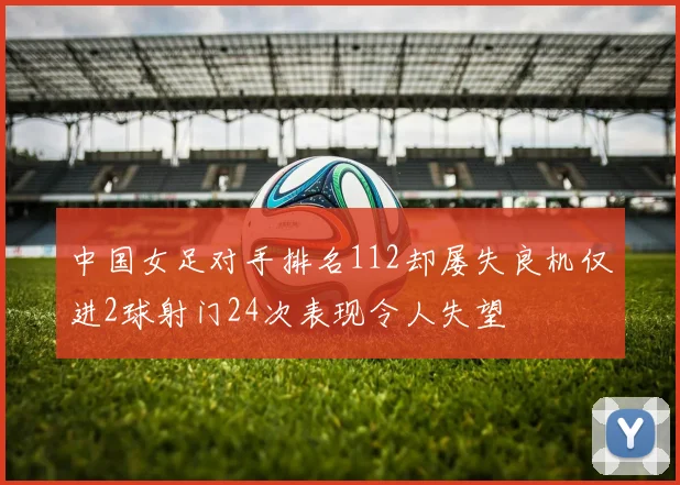 中国女足对手排名112却屡失良机仅进2球射门24次表现令人失望