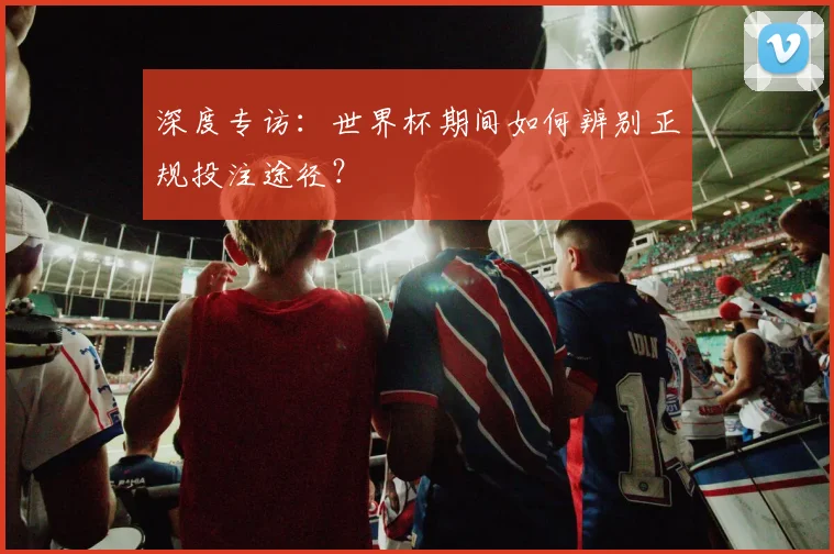 深度专访：世界杯期间如何辨别正规投注途径？