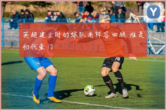 英超建立时的球队老阵容回顾 谁是初代豪门