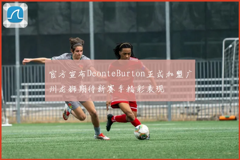 官方宣布DeonteBurton正式加盟广州龙狮期待新赛季精彩表现