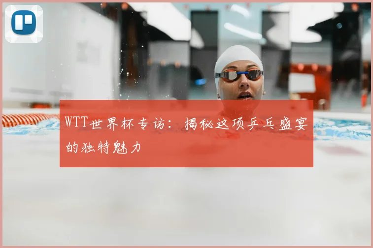 WTT世界杯专访:揭秘这项乒乓盛宴的独特魅力