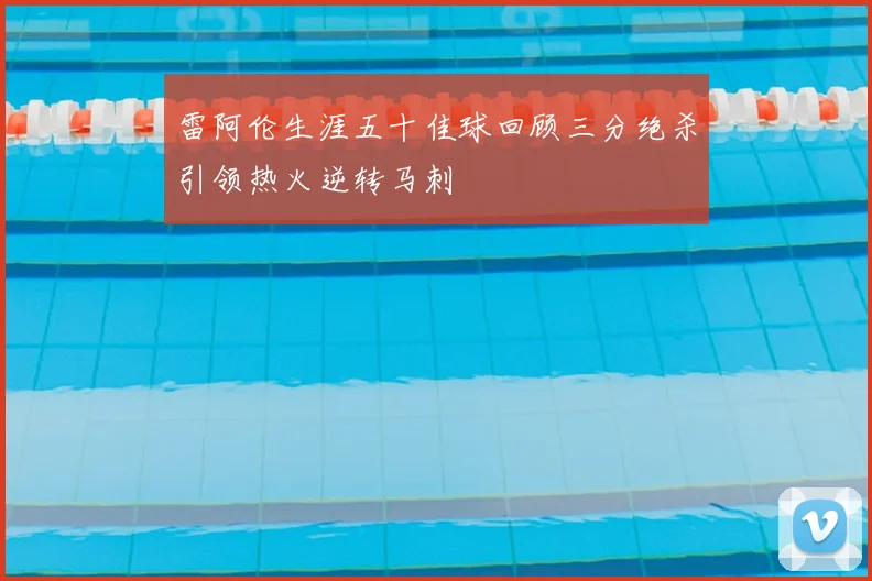 雷阿伦生涯五十佳球回顾三分绝杀引领热火逆转马刺