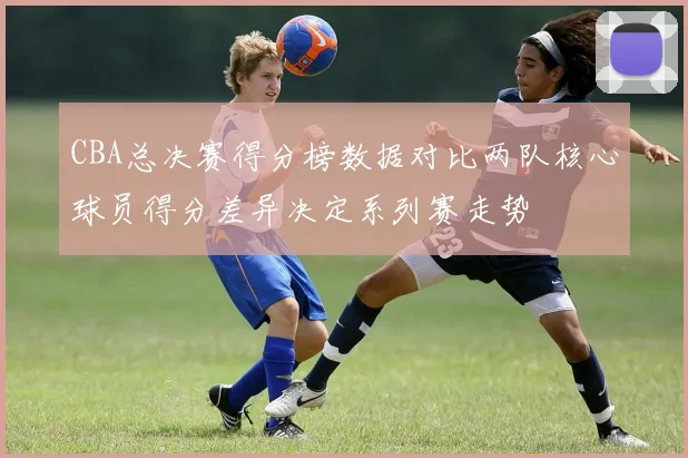 CBA总决赛得分榜数据对比两队核心球员得分差异决定系列赛走势