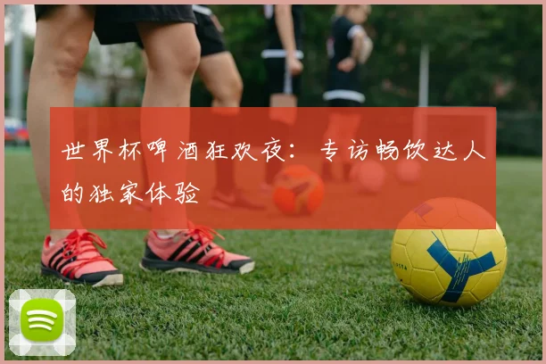世界杯啤酒狂欢夜：专访畅饮达人的独家体验