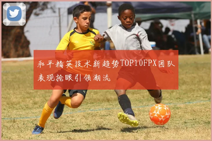 和平精英技术新趋势TOP10FPX团队表现抢眼引领潮流