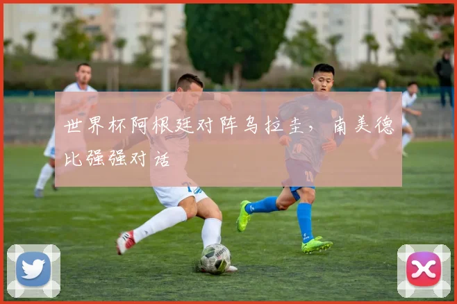 世界杯阿根廷对阵乌拉圭，南美德比强强对话