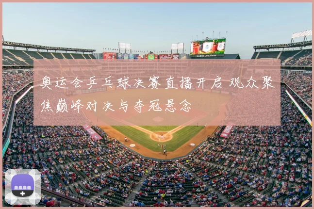奥运会乒乓球决赛直播开启 观众聚焦巅峰对决与夺冠悬念