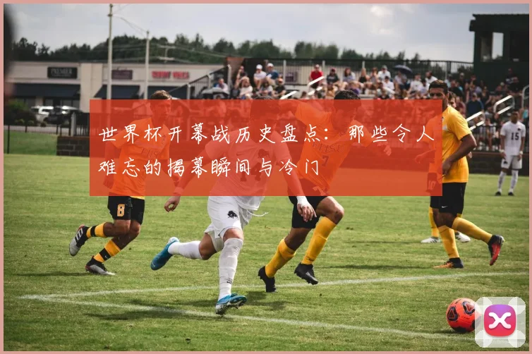 世界杯开幕战历史盘点：那些令人难忘的揭幕瞬间与冷门