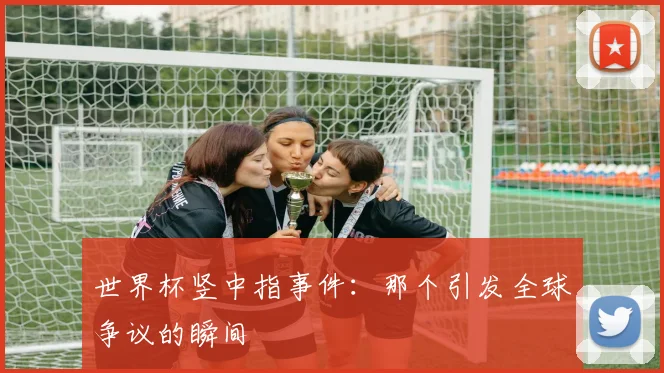 世界杯竖中指事件：那个引发全球争议的瞬间
