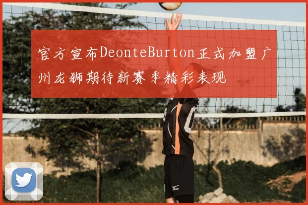 官方宣布DeonteBurton正式加盟广州龙狮期待新赛季精彩表现