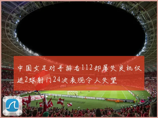 中国女足对手排名112却屡失良机仅进2球射门24次表现令人失望