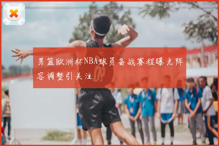 男篮欧洲杯NBA球员备战赛程曝光阵容调整引关注