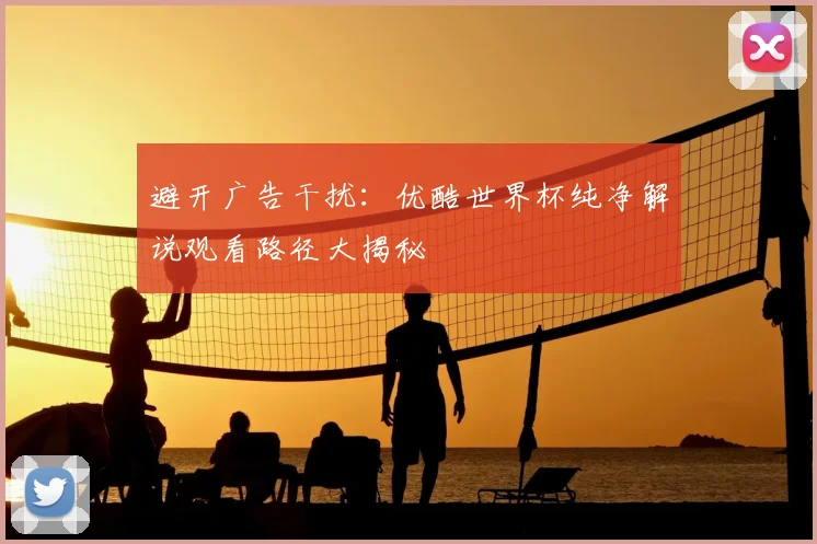 避开广告干扰：优酷世界杯纯净解说观看路径大揭秘