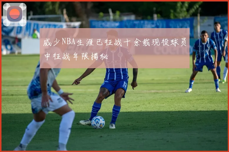 威少NBA生涯已征战十余载现役球员中征战年限揭秘
