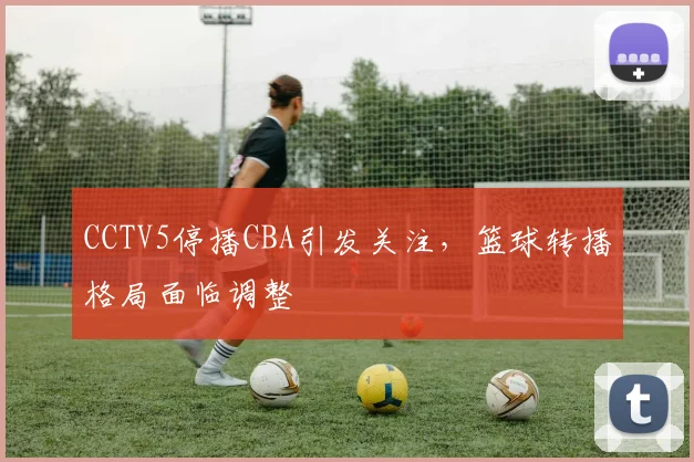 CCTV5停播CBA引发关注,篮球转播格局面临调整