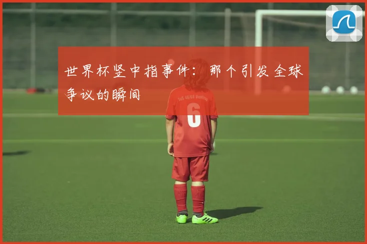 世界杯竖中指事件：那个引发全球争议的瞬间