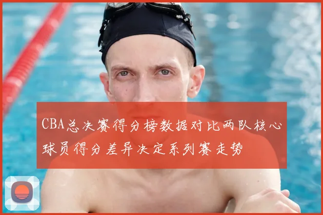 CBA总决赛得分榜数据对比两队核心球员得分差异决定系列赛走势