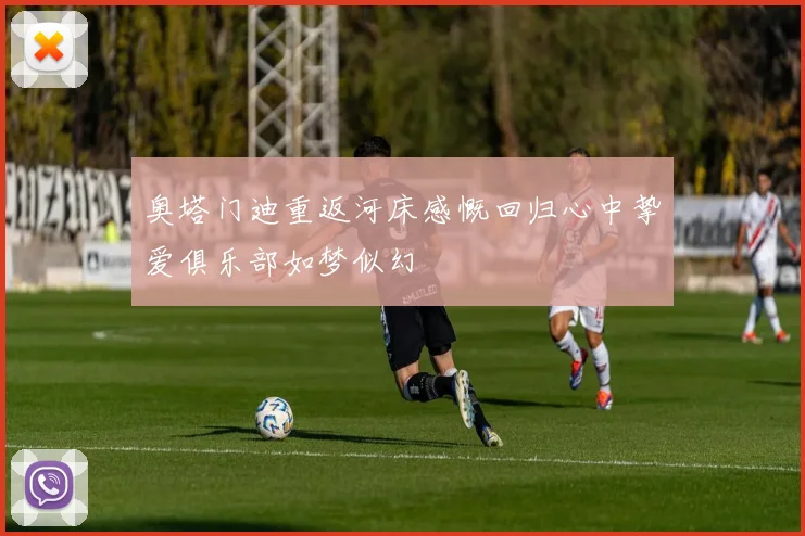 奥塔门迪重返河床感慨回归心中挚爱俱乐部如梦似幻