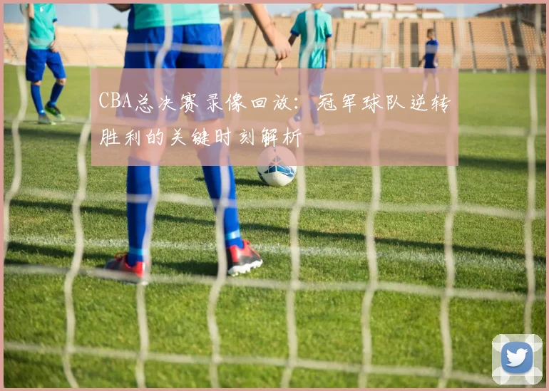 CBA总决赛录像回放：冠军球队逆转胜利的关键时刻解析