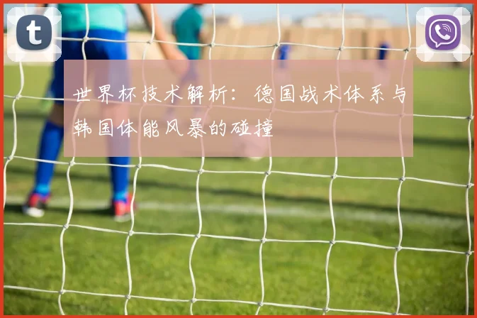 世界杯技术解析：德国战术体系与韩国体能风暴的碰撞