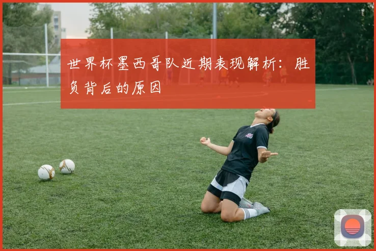 世界杯墨西哥队近期表现解析：胜负背后的原因