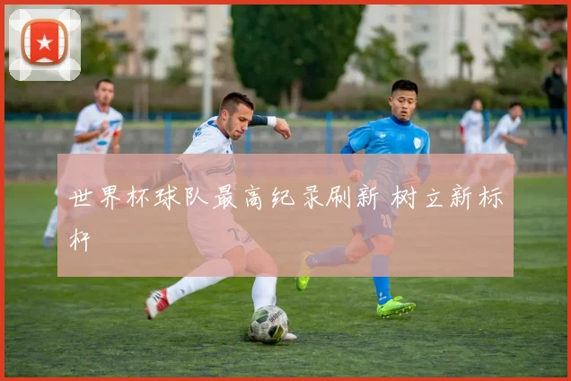 世界杯球队最高纪录刷新 树立新标杆