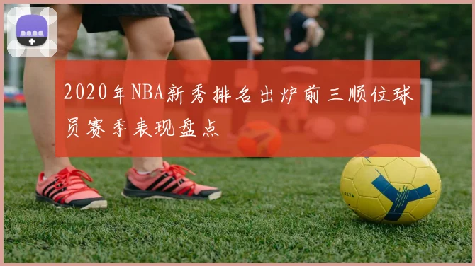 2020年NBA新秀排名出炉前三顺位球员赛季表现盘点