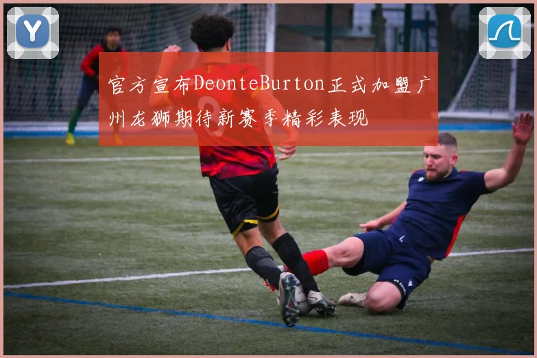 官方宣布DeonteBurton正式加盟广州龙狮期待新赛季精彩表现