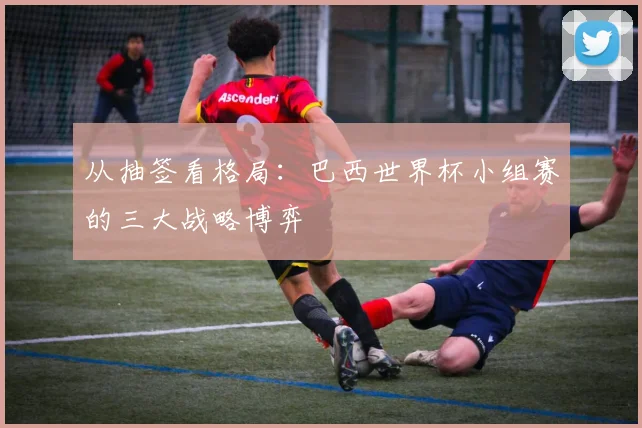 从抽签看格局：巴西世界杯小组赛的三大战略博弈